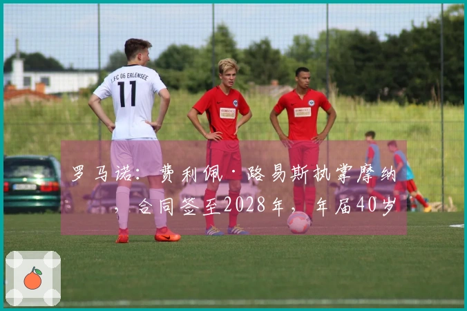 罗马诺:费利佩·路易斯执掌摩纳哥,合同签至2028年,年届40岁