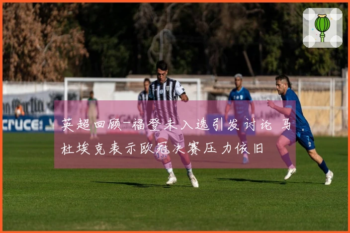 英超回顾-福登未入选引发讨论 马杜埃克表示欧冠决赛压力依旧